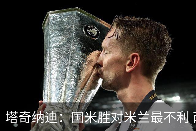 塔奇纳迪：国米胜对米兰最不利 两人将成胜负手